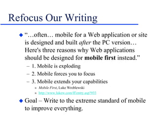 Refocus Our Writing
 “…often… mobile for a Web application or site
is designed and built after the PC version…
Here's three reasons why Web applications
should be designed for mobile first instead.”
– 1. Mobile is exploding
– 2. Mobile forces you to focus
– 3. Mobile extends your capabilities
» Mobile First, Luke Wroblewski
» http://www.lukew.com/ff/entry.asp?933
 Goal – Write to the extreme standard of mobile
to improve everything.
 