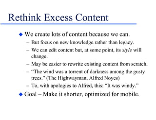 Rethink Excess Content
 We create lots of content because we can.
– But focus on new knowledge rather than legacy.
– We can edit content but, at some point, its style will
change.
– May be easier to rewrite existing content from scratch.
– “The wind was a torrent of darkness among the gusty
trees.” (The Highwayman, Alfred Noyes)
– To, with apologies to Alfred, this: “It was windy.”
 Goal – Make it shorter, optimized for mobile.
 