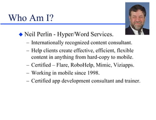 Who Am I?
 Neil Perlin - Hyper/Word Services.
– Internationally recognized content consultant.
– Help clients create effective, efficient, flexible
content in anything from hard-copy to mobile.
– Certified – Flare, RoboHelp, Mimic, Viziapps.
– Working in mobile since 1998.
– Certified app development consultant and trainer.
 