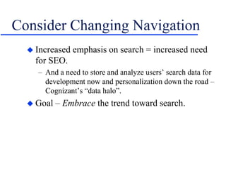 Consider Changing Navigation
 Increased emphasis on search = increased need
for SEO.
– And a need to store and analyze users’ search data for
development now and personalization down the road –
Cognizant’s “data halo”.
 Goal – Embrace the trend toward search.
 