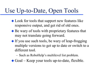 Use Up-to-Date, Open Tools
 Look for tools that support new features like
responsive output, and get rid of old ones.
 Be wary of tools with proprietary features that
may not translate going forward.
 If you use such tools, be wary of leap-frogging
multiple versions to get up to date or switch to a
different tool.
– Such as RoboHelp’s multilevel list problem.
 Goal – Keep your tools up-to-date, flexible.
 