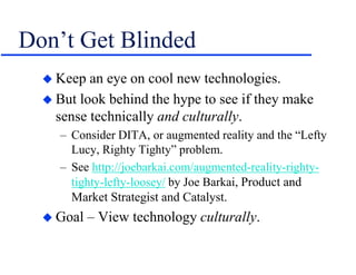 Don’t Get Blinded
 Keep an eye on cool new technologies.
 But look behind the hype to see if they make
sense technically and culturally.
– Consider DITA, or augmented reality and the “Lefty
Lucy, Righty Tighty” problem.
– See http://joebarkai.com/augmented-reality-righty-
tighty-lefty-loosey/ by Joe Barkai, Product and
Market Strategist and Catalyst.
 Goal – View technology culturally.
 