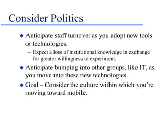 Consider Politics
 Anticipate staff turnover as you adopt new tools
or technologies.
– Expect a loss of institutional knowledge in exchange
for greater willingness to experiment.
 Anticipate bumping into other groups, like IT, as
you move into these new technologies.
 Goal – Consider the culture within which you’re
moving toward mobile.
 