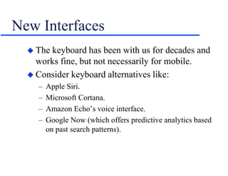 New Interfaces
 The keyboard has been with us for decades and
works fine, but not necessarily for mobile.
 Consider keyboard alternatives like:
– Apple Siri.
– Microsoft Cortana.
– Amazon Echo’s voice interface.
– Google Now (which offers predictive analytics based
on past search patterns).
 