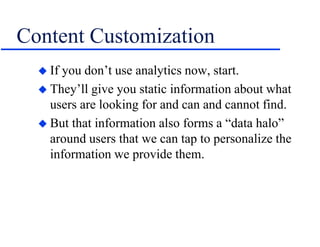 Content Customization
 If you don’t use analytics now, start.
 They’ll give you static information about what
users are looking for and can and cannot find.
 But that information also forms a “data halo”
around users that we can tap to personalize the
information we provide them.
 