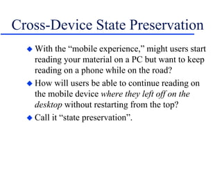 Cross-Device State Preservation
 With the “mobile experience,” might users start
reading your material on a PC but want to keep
reading on a phone while on the road?
 How will users be able to continue reading on
the mobile device where they left off on the
desktop without restarting from the top?
 Call it “state preservation”.
 
