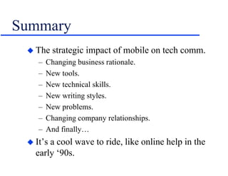 Summary
 The strategic impact of mobile on tech comm.
– Changing business rationale.
– New tools.
– New technical skills.
– New writing styles.
– New problems.
– Changing company relationships.
– And finally…
 It’s a cool wave to ride, like online help in the
early ‘90s.
 
