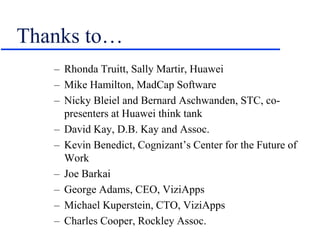 Thanks to…
– Rhonda Truitt, Sally Martir, Huawei
– Mike Hamilton, MadCap Software
– Nicky Bleiel and Bernard Aschwanden, STC, co-
presenters at Huawei think tank
– David Kay, D.B. Kay and Assoc.
– Kevin Benedict, Cognizant’s Center for the Future of
Work
– Joe Barkai
– George Adams, CEO, ViziApps
– Michael Kuperstein, CTO, ViziApps
– Charles Cooper, Rockley Assoc.
 