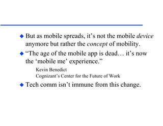  But as mobile spreads, it’s not the mobile device
anymore but rather the concept of mobility.
 “The age of the mobile app is dead… it’s now
the ‘mobile me’ experience.”
Kevin Benedict
Cognizant’s Center for the Future of Work
 Tech comm isn’t immune from this change.
 