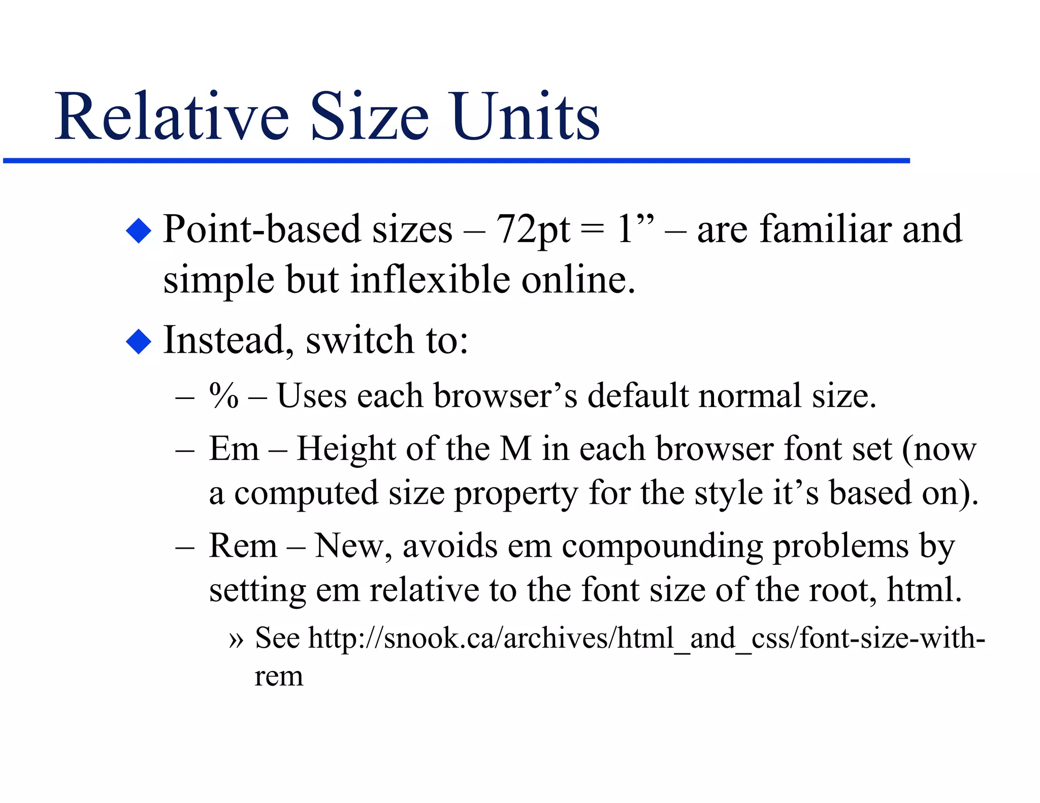 Relative Size Units
 Point-based sizes – 72pt = 1” – are familiar and
simple but inflexible online.
 Instead, switch to:
– % – Uses each browser’s default normal size.
– Em – Height of the M in each browser font set (now
a computed size property for the style it’s based on).
– Rem – New, avoids em compounding problems by
setting em relative to the font size of the root, html.
» See http://snook.ca/archives/html_and_css/font-size-with-
rem
 