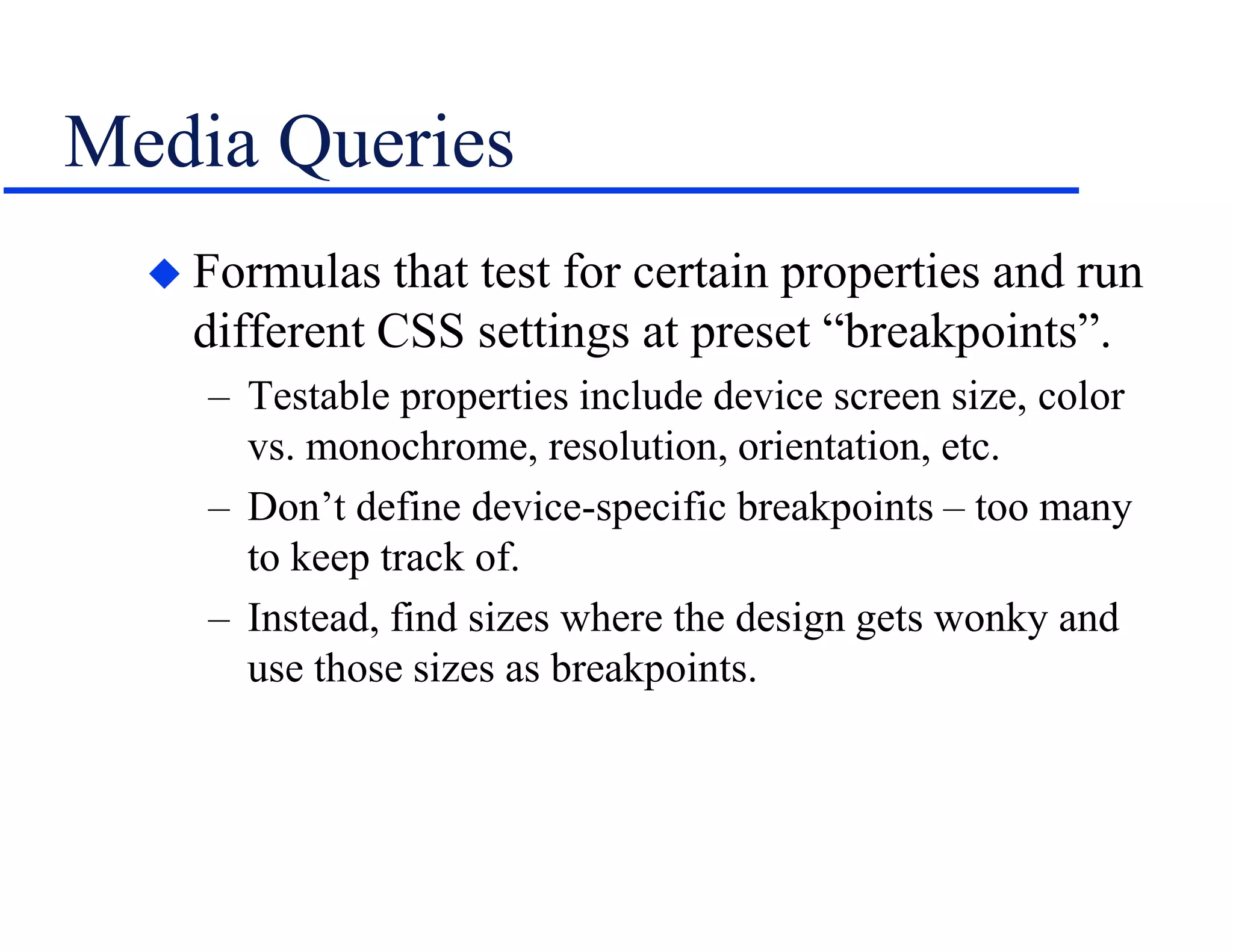 Media Queries
 Formulas that test for certain properties and run
different CSS settings at preset “breakpoints”.
– Testable properties include device screen size, color
vs. monochrome, resolution, orientation, etc.
– Don’t define device-specific breakpoints – too many
to keep track of.
– Instead, find sizes where the design gets wonky and
use those sizes as breakpoints.
 