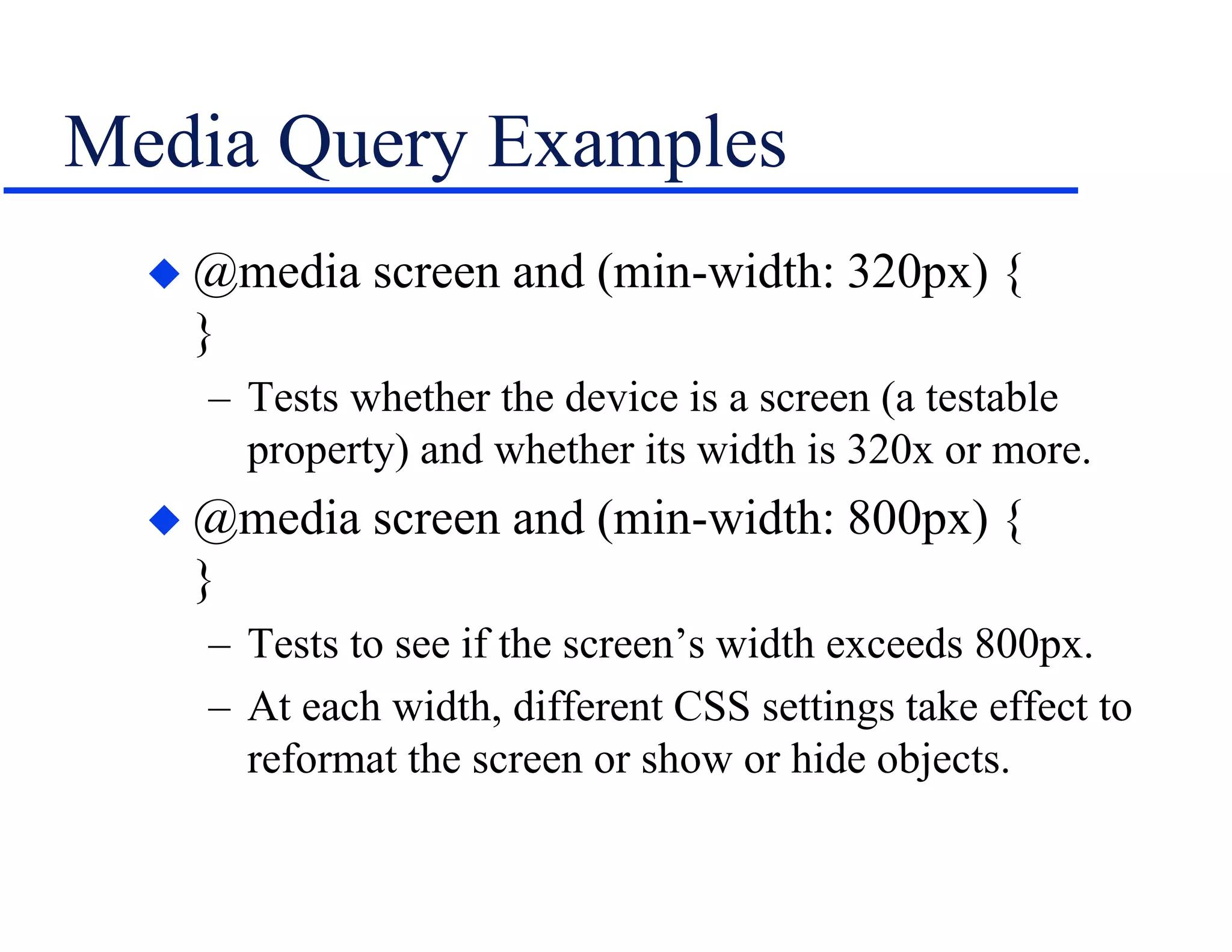 Media Query Examples
 @media screen and (min-width: 320px) {
}
– Tests whether the device is a screen (a testable
property) and whether its width is 320x or more.
 @media screen and (min-width: 800px) {
}
– Tests to see if the screen’s width exceeds 800px.
– At each width, different CSS settings take effect to
reformat the screen or show or hide objects.
 