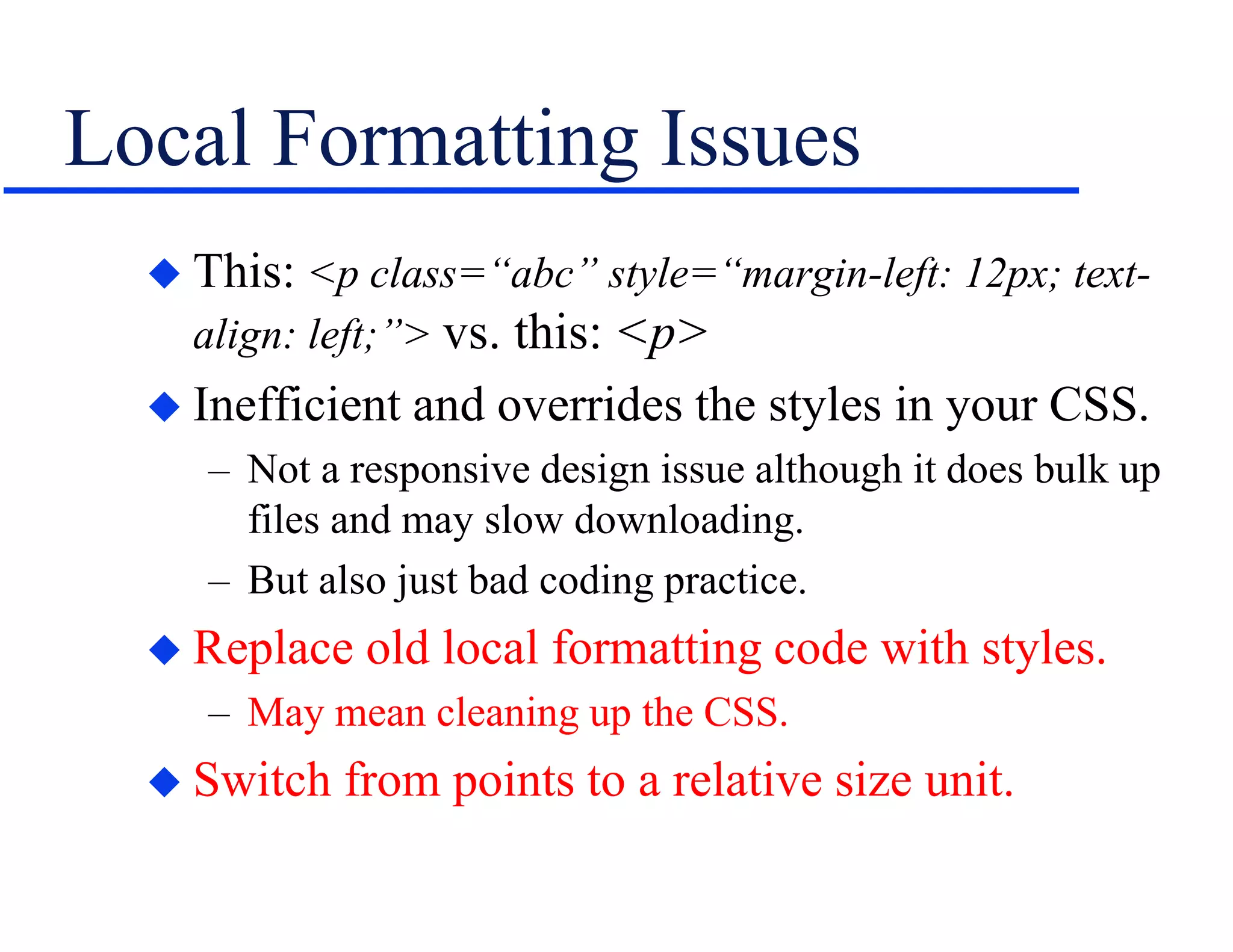 Local Formatting Issues
 This: <p class=“abc” style=“margin-left: 12px; text-
align: left;”> vs. this: <p>
 Inefficient and overrides the styles in your CSS.
– Not a responsive design issue although it does bulk up
files and may slow downloading.
– But also just bad coding practice.
 Replace old local formatting code with styles.
– May mean cleaning up the CSS.
 Switch from points to a relative size unit.
 