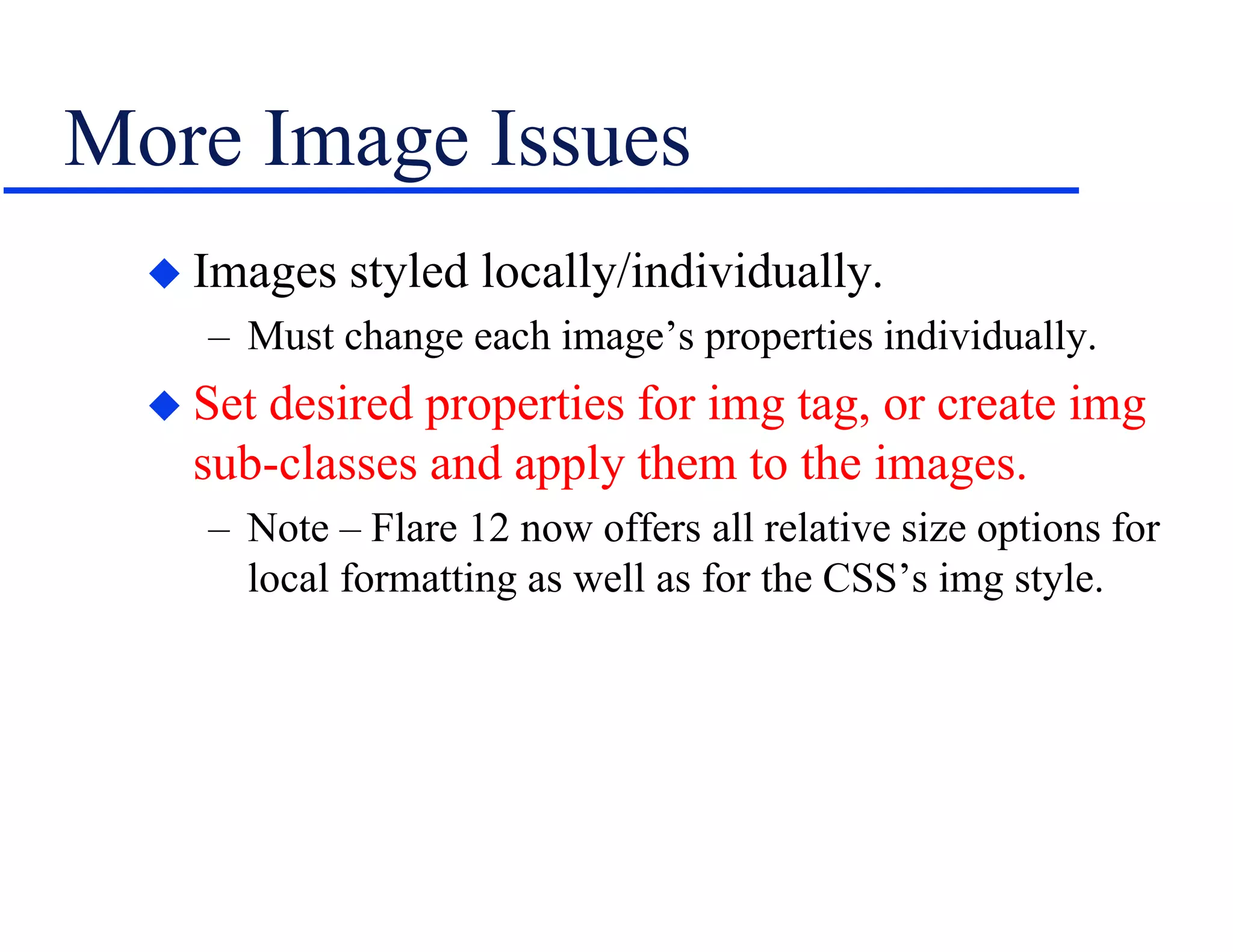 More Image Issues
 Images styled locally/individually.
– Must change each image’s properties individually.
 Set desired properties for img tag, or create img
sub-classes and apply them to the images.
– Note – Flare 12 now offers all relative size options for
local formatting as well as for the CSS’s img style.
 