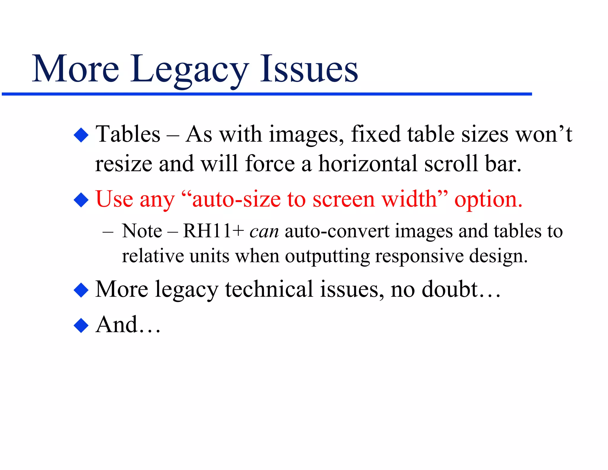 More Legacy Issues
 Tables – As with images, fixed table sizes won’t
resize and will force a horizontal scroll bar.
 Use any “auto-size to screen width” option.
– Note – RH11+ can auto-convert images and tables to
relative units when outputting responsive design.
 More legacy technical issues, no doubt…
 And…
 