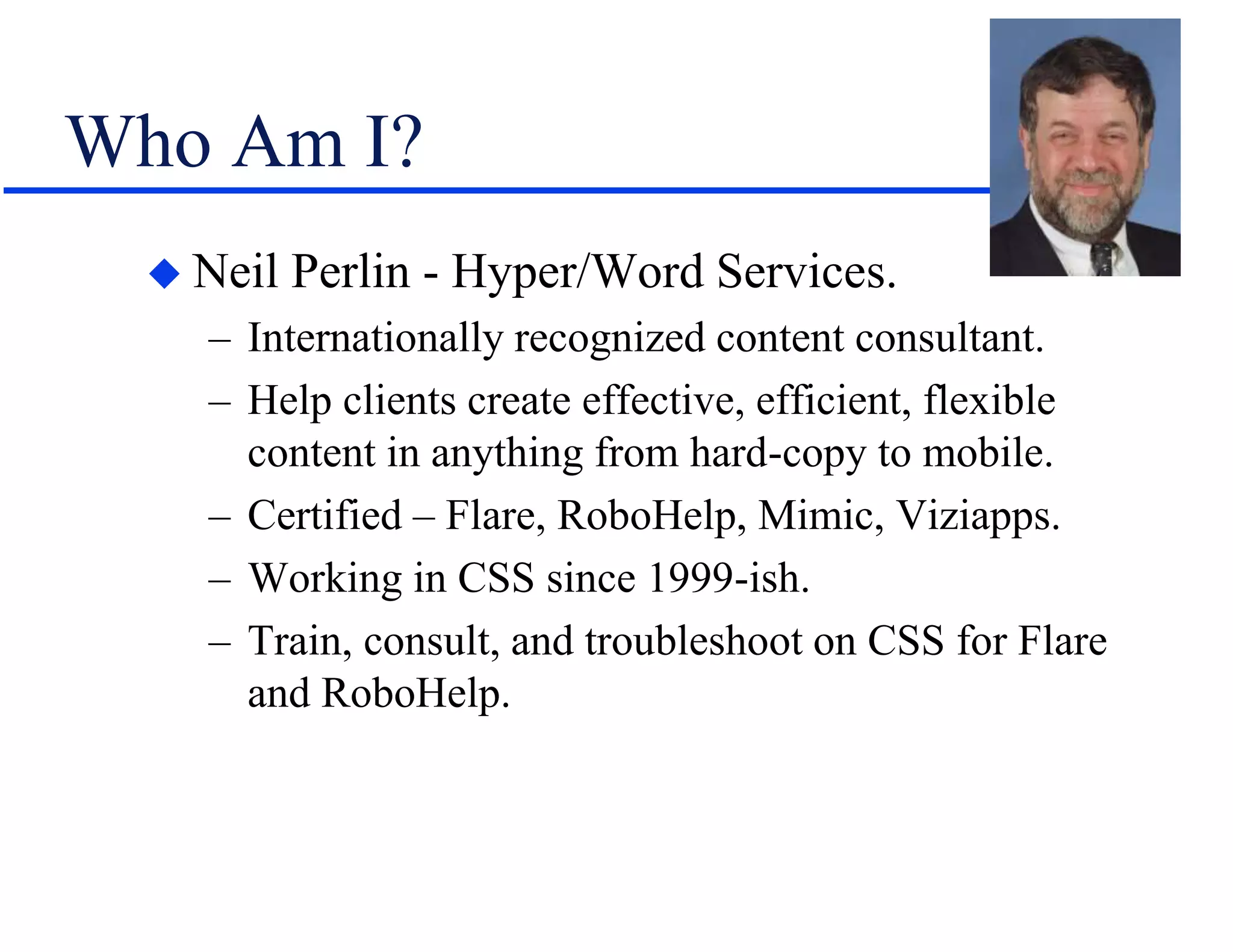 Who Am I?
 Neil Perlin - Hyper/Word Services.
– Internationally recognized content consultant.
– Help clients create effective, efficient, flexible
content in anything from hard-copy to mobile.
– Certified – Flare, RoboHelp, Mimic, Viziapps.
– Working in CSS since 1999-ish.
– Train, consult, and troubleshoot on CSS for Flare
and RoboHelp.
 