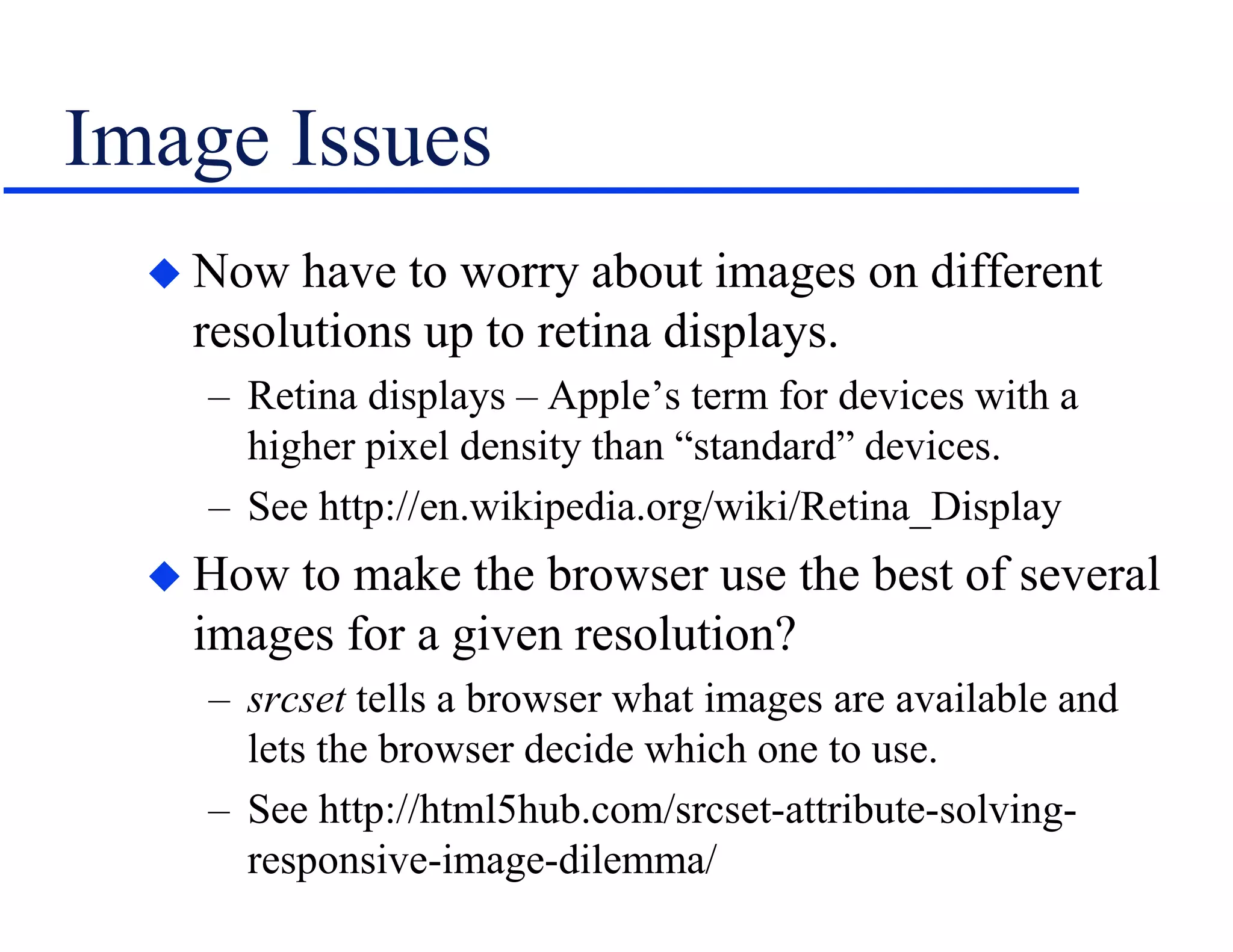 Image Issues
 Now have to worry about images on different
resolutions up to retina displays.
– Retina displays – Apple’s term for devices with a
higher pixel density than “standard” devices.
– See http://en.wikipedia.org/wiki/Retina_Display
 How to make the browser use the best of several
images for a given resolution?
– srcset tells a browser what images are available and
lets the browser decide which one to use.
– See http://html5hub.com/srcset-attribute-solving-
responsive-image-dilemma/
 