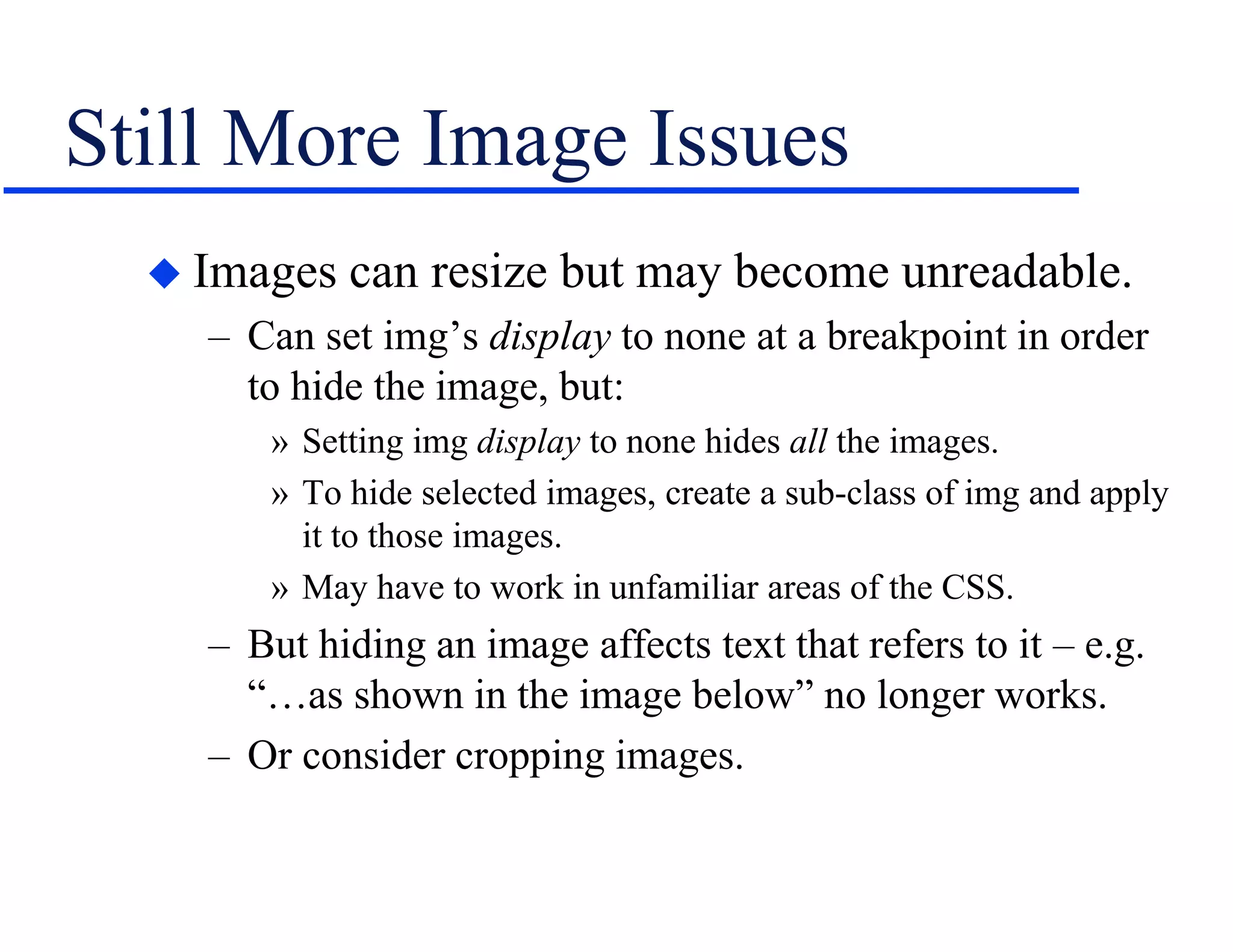 Still More Image Issues
 Images can resize but may become unreadable.
– Can set img’s display to none at a breakpoint in order
to hide the image, but:
» Setting img display to none hides all the images.
» To hide selected images, create a sub-class of img and apply
it to those images.
» May have to work in unfamiliar areas of the CSS.
– But hiding an image affects text that refers to it – e.g.
“…as shown in the image below” no longer works.
– Or consider cropping images.
 