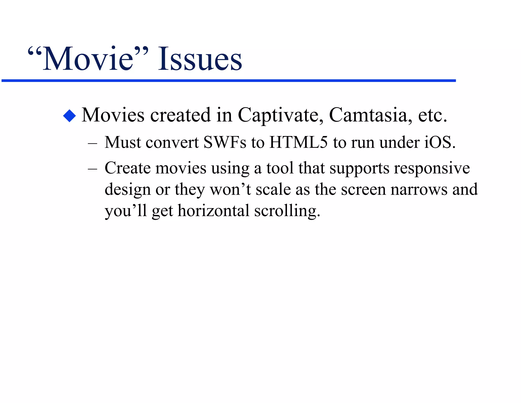 “Movie” Issues
 Movies created in Captivate, Camtasia, etc.
– Must convert SWFs to HTML5 to run under iOS.
– Create movies using a tool that supports responsive
design or they won’t scale as the screen narrows and
you’ll get horizontal scrolling.
 