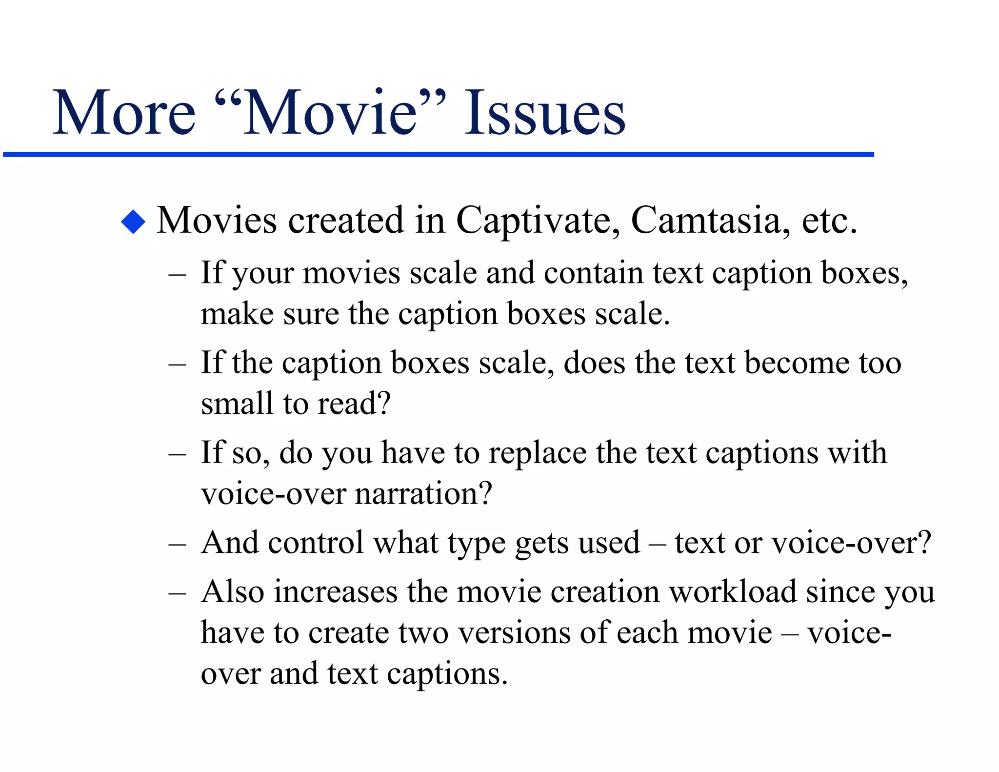 More “Movie” Issues
 Movies created in Captivate, Camtasia, etc.
– If your movies scale and contain text caption boxes,
make sure the caption boxes scale.
– If the caption boxes scale, does the text become too
small to read?
– If so, do you have to replace the text captions with
voice-over narration?
– And control what type gets used – text or voice-over?
– Also increases the movie creation workload since you
have to create two versions of each movie – voice-
over and text captions.
 