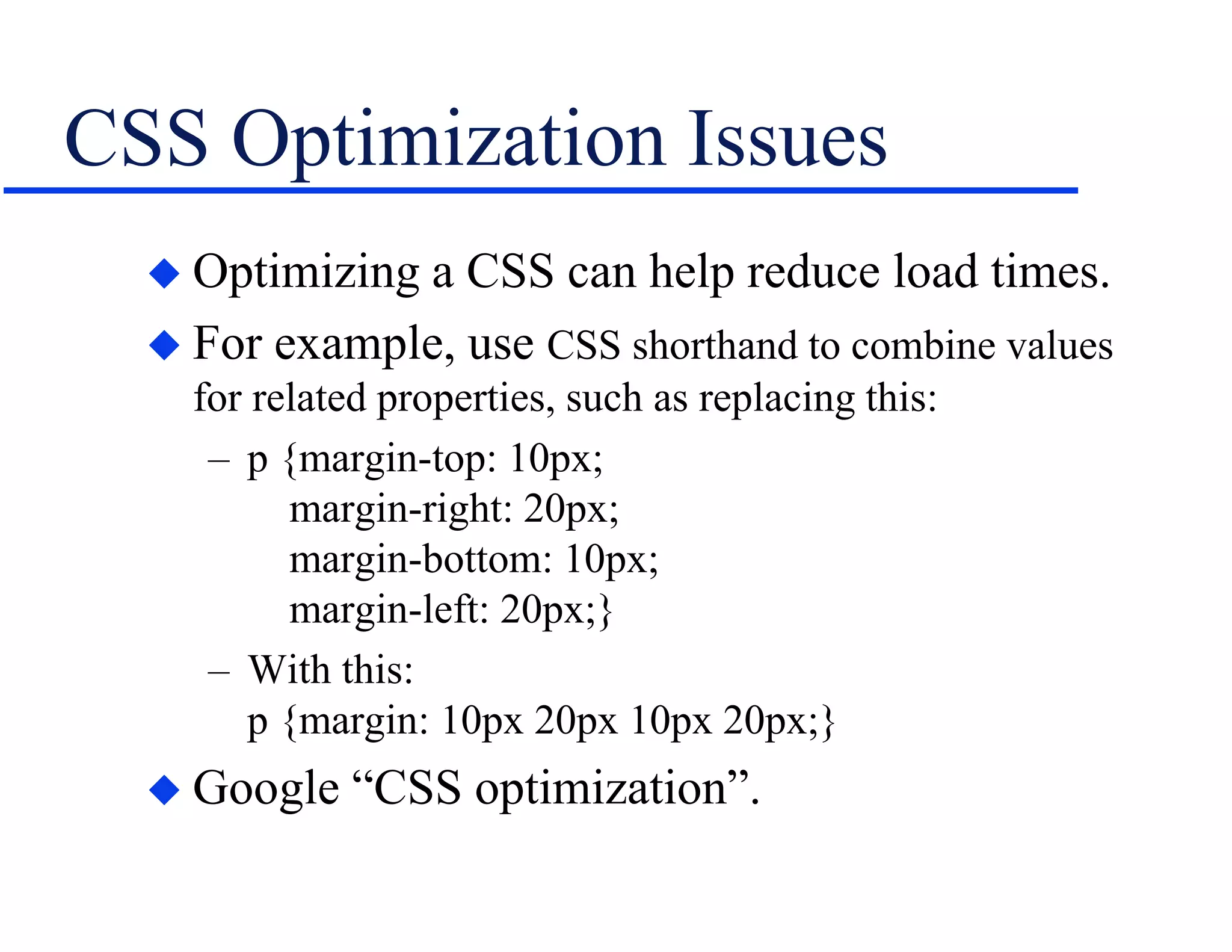 CSS Optimization Issues
 Optimizing a CSS can help reduce load times.
 For example, use CSS shorthand to combine values
for related properties, such as replacing this:
– p {margin-top: 10px;
margin-right: 20px;
margin-bottom: 10px;
margin-left: 20px;}
– With this:
p {margin: 10px 20px 10px 20px;}
 Google “CSS optimization”.
 