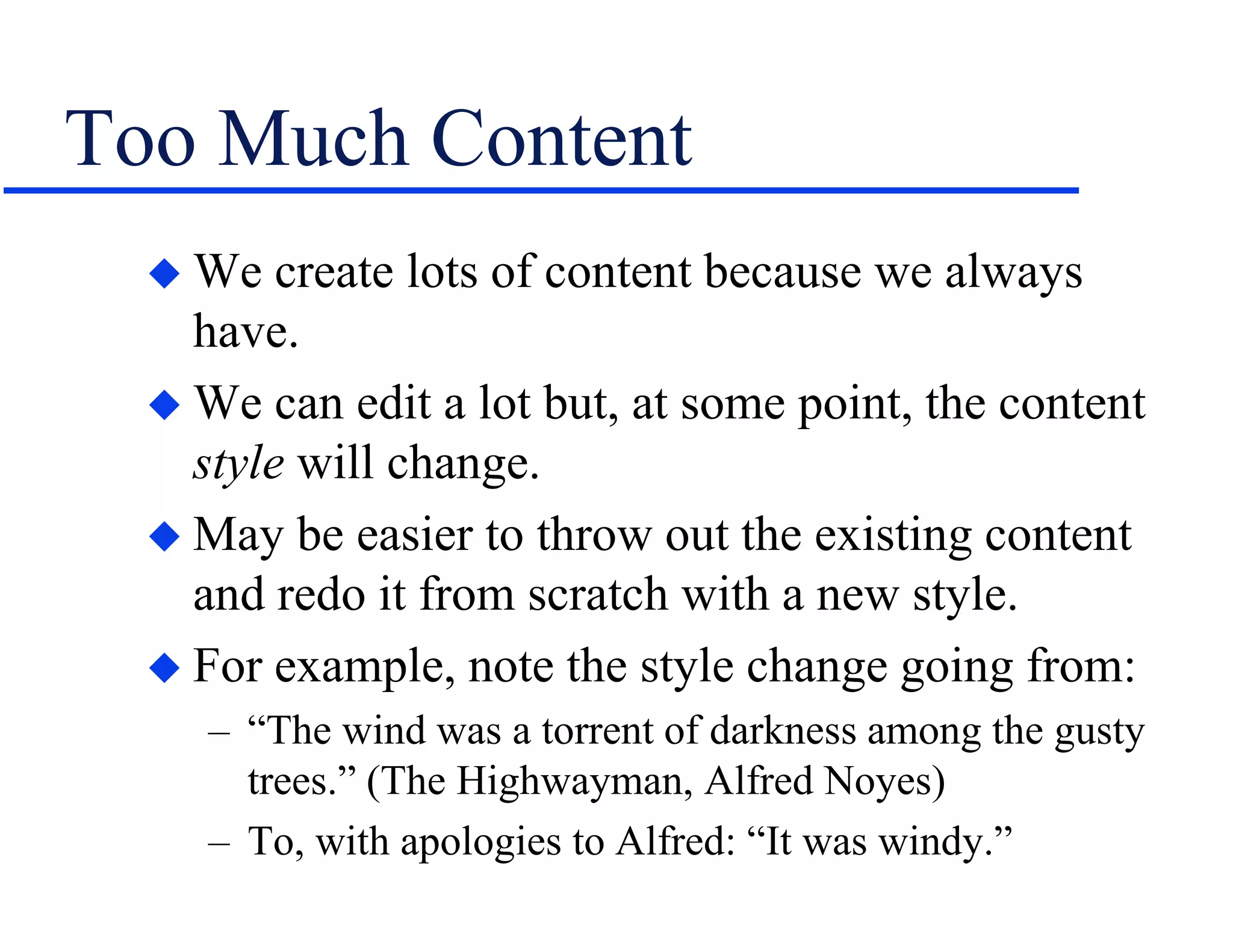 Too Much Content
 We create lots of content because we always
have.
 We can edit a lot but, at some point, the content
style will change.
 May be easier to throw out the existing content
and redo it from scratch with a new style.
 For example, note the style change going from:
– “The wind was a torrent of darkness among the gusty
trees.” (The Highwayman, Alfred Noyes)
– To, with apologies to Alfred: “It was windy.”
 
