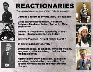 REACTIONARIES “ The truth is that men are tired of liberty”  -Benito Mussolini Demand a return to mythic, past, “golden age” Value extreme Nationalism, Militarism, Religious Fundamentalism, Authority, Male Superiority Believe in Inequality & superiority of their group – Xenophobia, Racism, Elitism Extreme Violence - “Might makes Right! ” In Revolt against Modernity  Irrational appeal to emotion, mythical  visions, vengeance, ethnocentrism, tribal, racial or religious identity Against democracy, liberalism, capitalism, socialism, individualism, minorities, free speech, women's rights and most cultural changes 