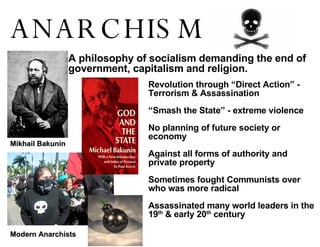 ANARCHISM ! Mikhail Bakunin Modern Anarchists A philosophy of socialism demanding the end of  government, capitalism and religion. Revolution through “Direct Action” - Terrorism & Assassination “ Smash the State” - extreme violence No planning of future society or economy Against all forms of authority and private property Sometimes fought Communists over who was more radical Assassinated many world leaders in the 19 th  & early 20 th  century 