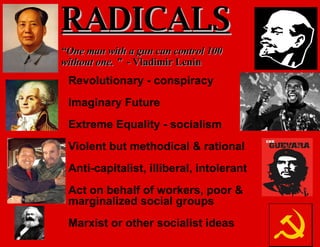 Revolutionary - conspiracy Imaginary Future Extreme Equality - socialism Violent but methodical & rational Anti-capitalist, illiberal, intolerant Act on behalf of workers, poor & marginalized social groups Marxist or other socialist ideas RADICALS “ One man with a gun can control 100 without one. ”   - Vladimir Lenin 