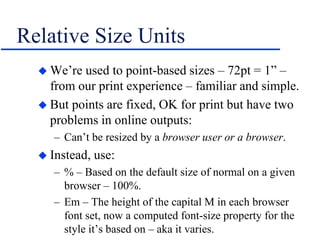 Relative Size Units
 We’re used to point-based sizes – 72pt = 1” –
from our print experience – familiar and simple.
 But points are fixed, OK for print but have two
problems in online outputs:
– Can’t be resized by a browser user or a browser.
 Instead, use:
– % – Based on the default size of normal on a given
browser – 100%.
– Em – The height of the capital M in each browser
font set, now a computed font-size property for the
style it’s based on – aka it varies.
 