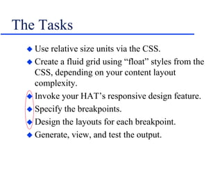 The Tasks
 Use relative size units via the CSS.
 Create a fluid grid using “float” styles from the
CSS, depending on your content layout
complexity.
 Invoke your HAT’s responsive design feature.
 Specify the breakpoints.
 Design the layouts for each breakpoint.
 Generate, view, and test the output.
 