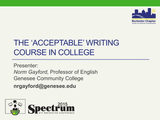 THE ‘ACCEPTABLE’ WRITING
COURSE IN COLLEGE
Presenter:
Norm Gayford, Professor of English
Genesee Community College
nrgayford@genesee.edu
2015
 