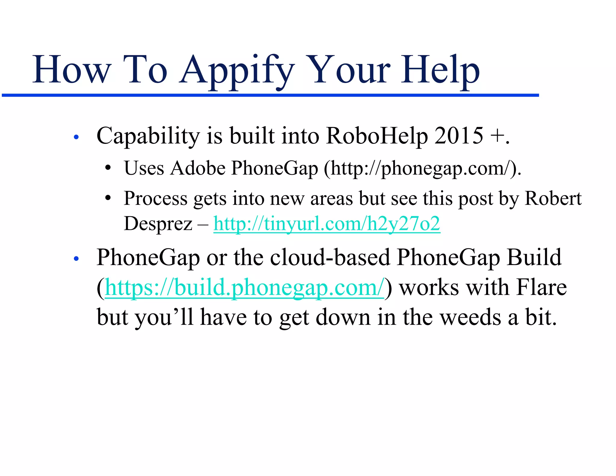 How To Appify Your Help
• Capability is built into RoboHelp 2015 +.
• Uses Adobe PhoneGap (http://phonegap.com/).
• Process gets into new areas but see this post by Robert
Desprez – http://tinyurl.com/h2y27o2
• PhoneGap or the cloud-based PhoneGap Build
(https://build.phonegap.com/) works with Flare
but you’ll have to get down in the weeds a bit.
 
