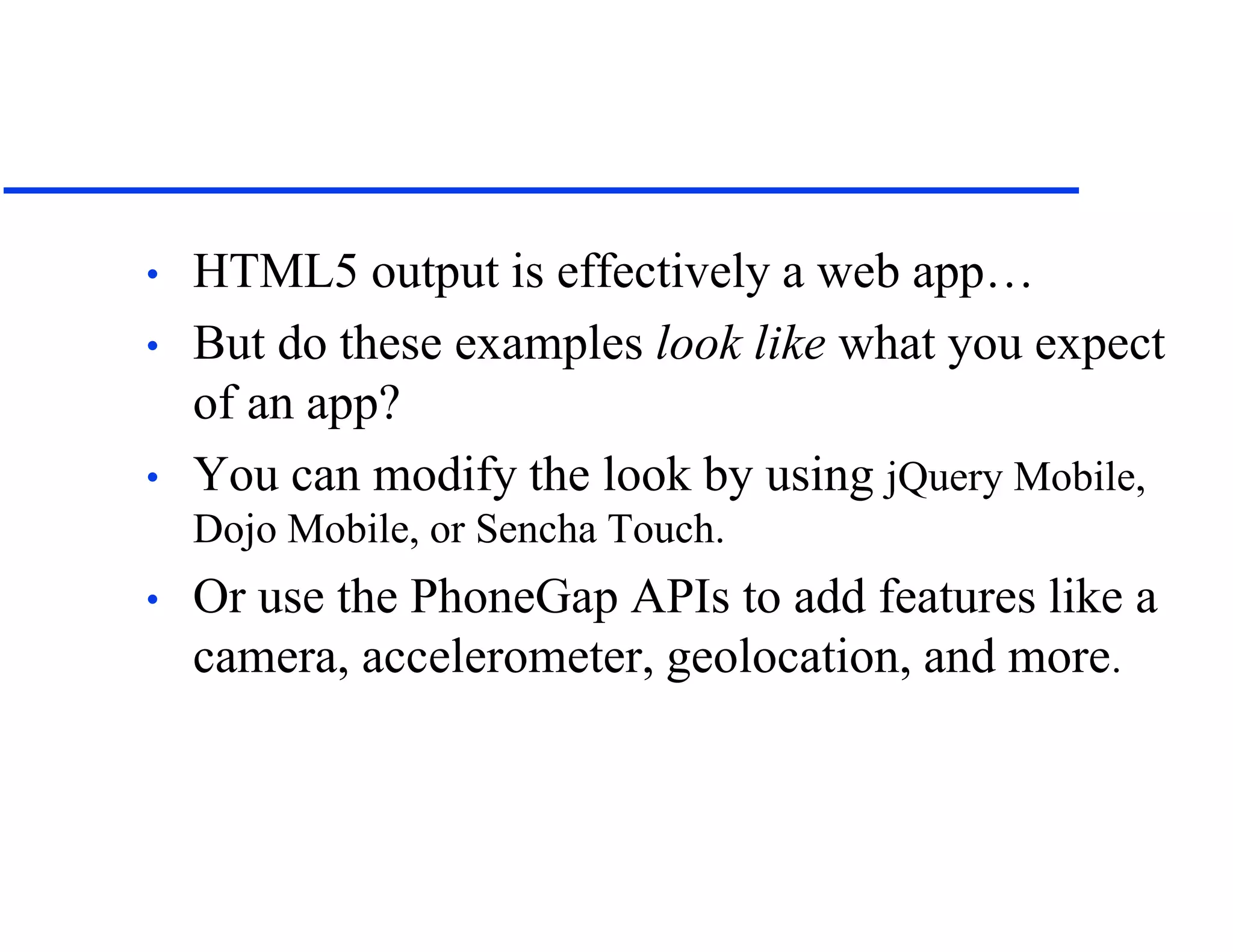 • HTML5 output is effectively a web app…
• But do these examples look like what you expect
of an app?
• You can modify the look by using jQuery Mobile,
Dojo Mobile, or Sencha Touch.
• Or use the PhoneGap APIs to add features like a
camera, accelerometer, geolocation, and more.
 