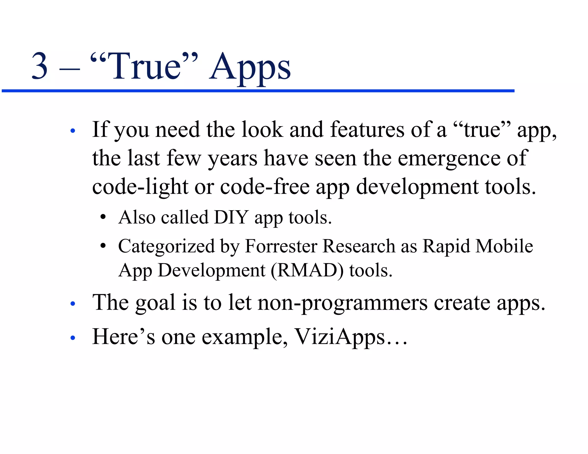 3 – “True” Apps
• If you need the look and features of a “true” app,
the last few years have seen the emergence of
code-light or code-free app development tools.
• Also called DIY app tools.
• Categorized by Forrester Research as Rapid Mobile
App Development (RMAD) tools.
• The goal is to let non-programmers create apps.
• Here’s one example, ViziApps…
 