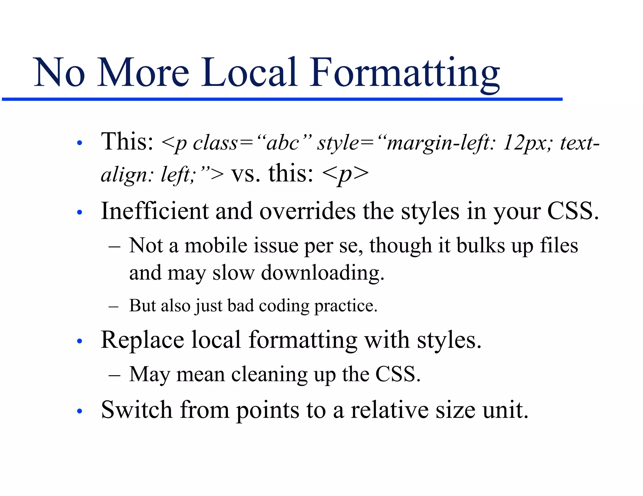 No More Local Formatting
• This: <p class=“abc” style=“margin-left: 12px; text-
align: left;”> vs. this: <p>
• Inefficient and overrides the styles in your CSS.
– Not a mobile issue per se, though it bulks up files
and may slow downloading.
– But also just bad coding practice.
• Replace local formatting with styles.
– May mean cleaning up the CSS.
• Switch from points to a relative size unit.
 