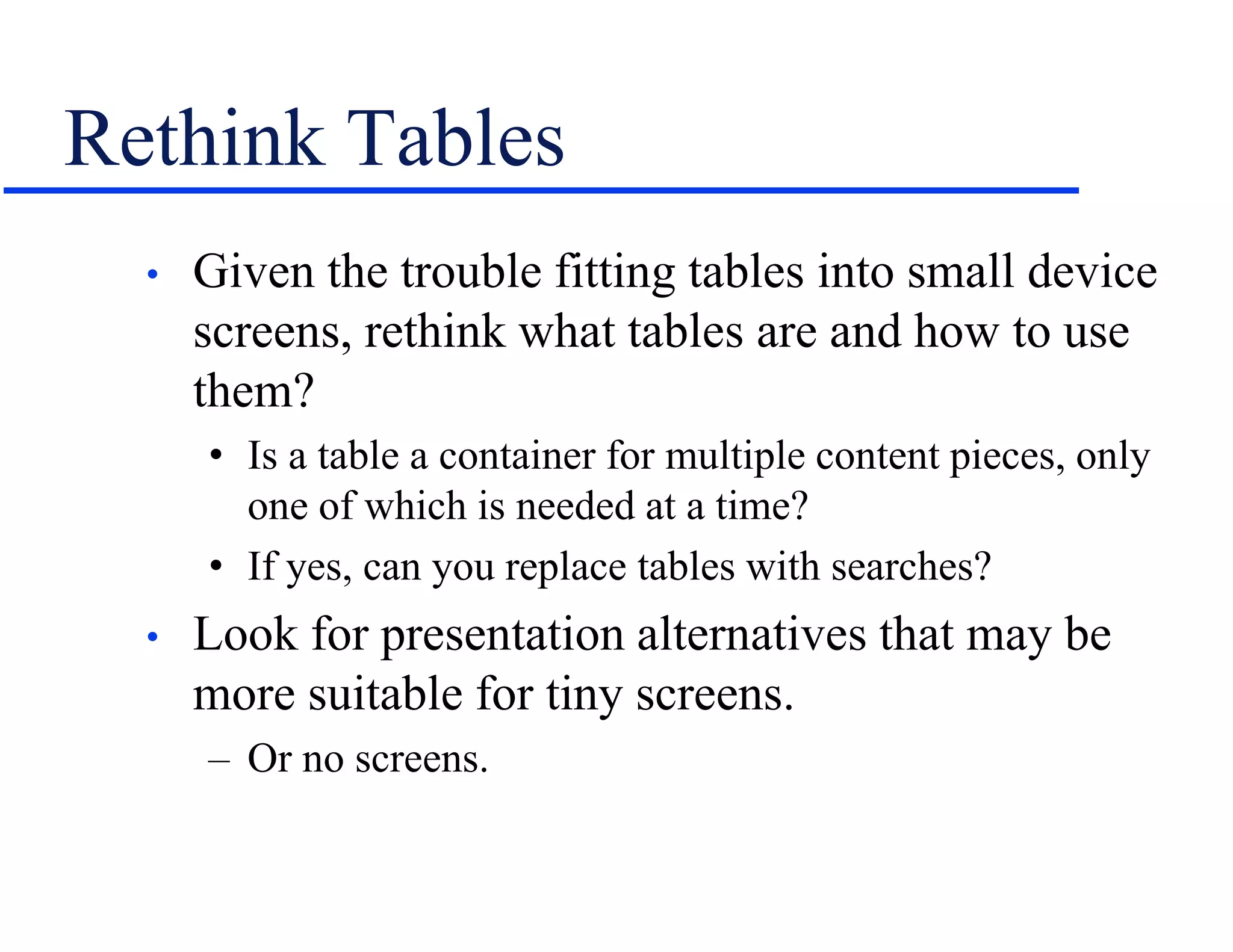 Rethink Tables
• Given the trouble fitting tables into small device
screens, rethink what tables are and how to use
them?
• Is a table a container for multiple content pieces, only
one of which is needed at a time?
• If yes, can you replace tables with searches?
• Look for presentation alternatives that may be
more suitable for tiny screens.
– Or no screens.
 