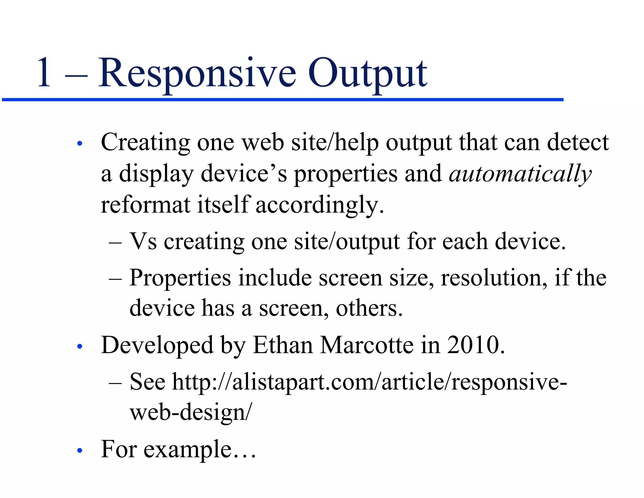 1 – Responsive Output
• Creating one web site/help output that can detect
a display device’s properties and automatically
reformat itself accordingly.
– Vs creating one site/output for each device.
– Properties include screen size, resolution, if the
device has a screen, others.
• Developed by Ethan Marcotte in 2010.
– See http://alistapart.com/article/responsive-
web-design/
• For example…
 