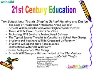 Ten Educational Trends Shaping School Planning and Design
– The Lines of Prescribed Attendance Areas Will Blur
– Schools Will Be Smaller and More Neighborhood Oriented
– There Will Be Fewer Students Per Class
– Technology Will Dominate Instructional Delivery
– The Typical Spaces Thought to Constitute a School May Change
– Students and Teachers Will Be Organized Differently
– Students Will Spend More Time in School
– Instructional Materials Will Evolve
– Grade Configurations Will Change
– Schools Will Disappear Before the End of the 21st Century
(Or Will They?)
Kenneth R. Stevenson, Ed.D.
Department of Educational
Leadership and Policies
College of Education
University of South Carolina
September 2002
 