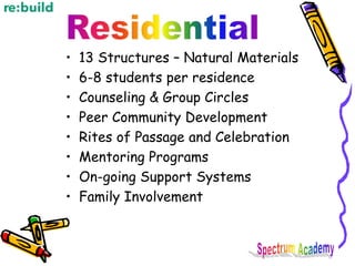 • 13 Structures – Natural Materials
• 6-8 students per residence
• Counseling & Group Circles
• Peer Community Development
• Rites of Passage and Celebration
• Mentoring Programs
• On-going Support Systems
• Family Involvement
 