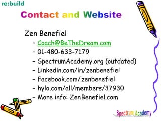 Zen Benefiel
– Coach@BeTheDream.com
– 01-480-633-7179
– SpectrumAcademy.org (outdated)
– Linkedin.com/in/zenbenefiel
– Facebook.com/zenbenefiel
– hylo.com/all/members/37930
– More info: ZenBenefiel.com
 