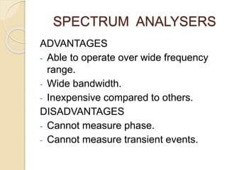 SPECTRUM ANALYSERS 
ADVANTAGES 
- Able to operate over wide frequency 
range. 
- Wide bandwidth. 
- Inexpensive compared to others. 
DISADVANTAGES 
- Cannot measure phase. 
- Cannot measure transient events. 
 