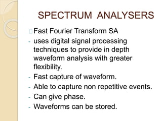 SPECTRUM ANALYSERS 
Fast Fourier Transform SA 
- uses digital signal processing 
techniques to provide in depth 
waveform analysis with greater 
flexibility. 
- Fast capture of waveform. 
- Able to capture non repetitive events. 
- Can give phase. 
- Waveforms can be stored. 
 