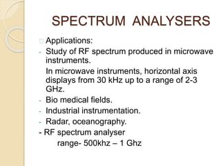 SPECTRUM ANALYSERS 
Applications: 
- Study of RF spectrum produced in microwave 
instruments. 
In microwave instruments, horizontal axis 
displays from 30 kHz up to a range of 2-3 
GHz. 
- Bio medical fields. 
- Industrial instrumentation. 
- Radar, oceanography. 
- RF spectrum analyser 
range- 500khz – 1 Ghz 
 