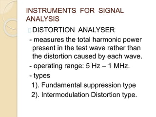 INSTRUMENTS FOR SIGNAL 
ANALYSIS 
DISTORTION ANALYSER 
- measures the total harmonic power 
present in the test wave rather than 
the distortion caused by each wave. 
- operating range: 5 Hz – 1 MHz. 
- types 
1). Fundamental suppression type 
2). Intermodulation Distortion type. 
 