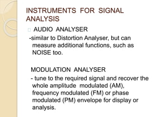 INSTRUMENTS FOR SIGNAL 
ANALYSIS 
AUDIO ANALYSER 
-similar to Distortion Analyser, but can 
measure additional functions, such as 
NOISE too. 
MODULATION ANALYSER 
- tune to the required signal and recover the 
whole amplitude modulated (AM), 
frequency modulated (FM) or phase 
modulated (PM) envelope for display or 
analysis. 
 