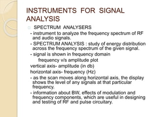 INSTRUMENTS FOR SIGNAL 
ANALYSIS 
SPECTRUM ANALYSERS 
- instrument to analyze the frequency spectrum of RF 
and audio signals. 
- SPECTRUM ANALYSIS : study of energy distribution 
across the frequency spectrum of the given signal. 
- signal is shown in frequency domain 
frequency v/s amplitude plot 
vertical axis- amplitude (in db) 
horizontal axis- frequency (Hz) 
- as the scan moves along horizontal axis, the display 
shows the level of any signals at that particular 
frequency. 
- information about BW, effects of modulation and 
frequency components, which are useful in designing 
and testing of RF and pulse circuitary. 
 