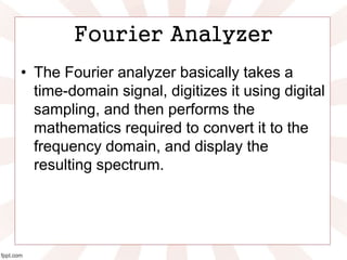 Fourier Analyzer
• The Fourier analyzer basically takes a
time-domain signal, digitizes it using digital
sampling, and then performs the
mathematics required to convert it to the
frequency domain, and display the
resulting spectrum.
 