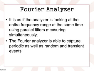 Fourier Analyzer
• It is as if the analyzer is looking at the
entire frequency range at the same time
using parallel filters measuring
simultaneously.
• The Fourier analyzer is able to capture
periodic as well as random and transient
events.
 