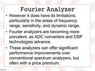 Fourier Analyzer
• However it does have its limitations,
particularly in the areas of frequency
range, sensitivity, and dynamic range.
• Fourier analyzers are becoming more
prevalent, as ADC converters and DSP
technologies advance.
• These analyzers can offer significant
performance improvements over
conventional spectrum analyzers, but
often with a price premium.
 